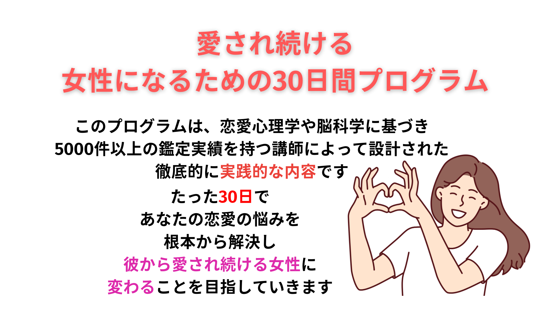 愛され続ける 女性になるための30日間プログラム このプログラムは、恋愛心理学や脳科学に基づき 5000件以上の鑑定実績を持つ講師によって設計された 徹底的に実践的な内容です たった30日で　　 あなたの恋愛の悩みを　　 根本から解決し　　 彼から愛され続ける女性に　　　　　 変わることを目指していきます