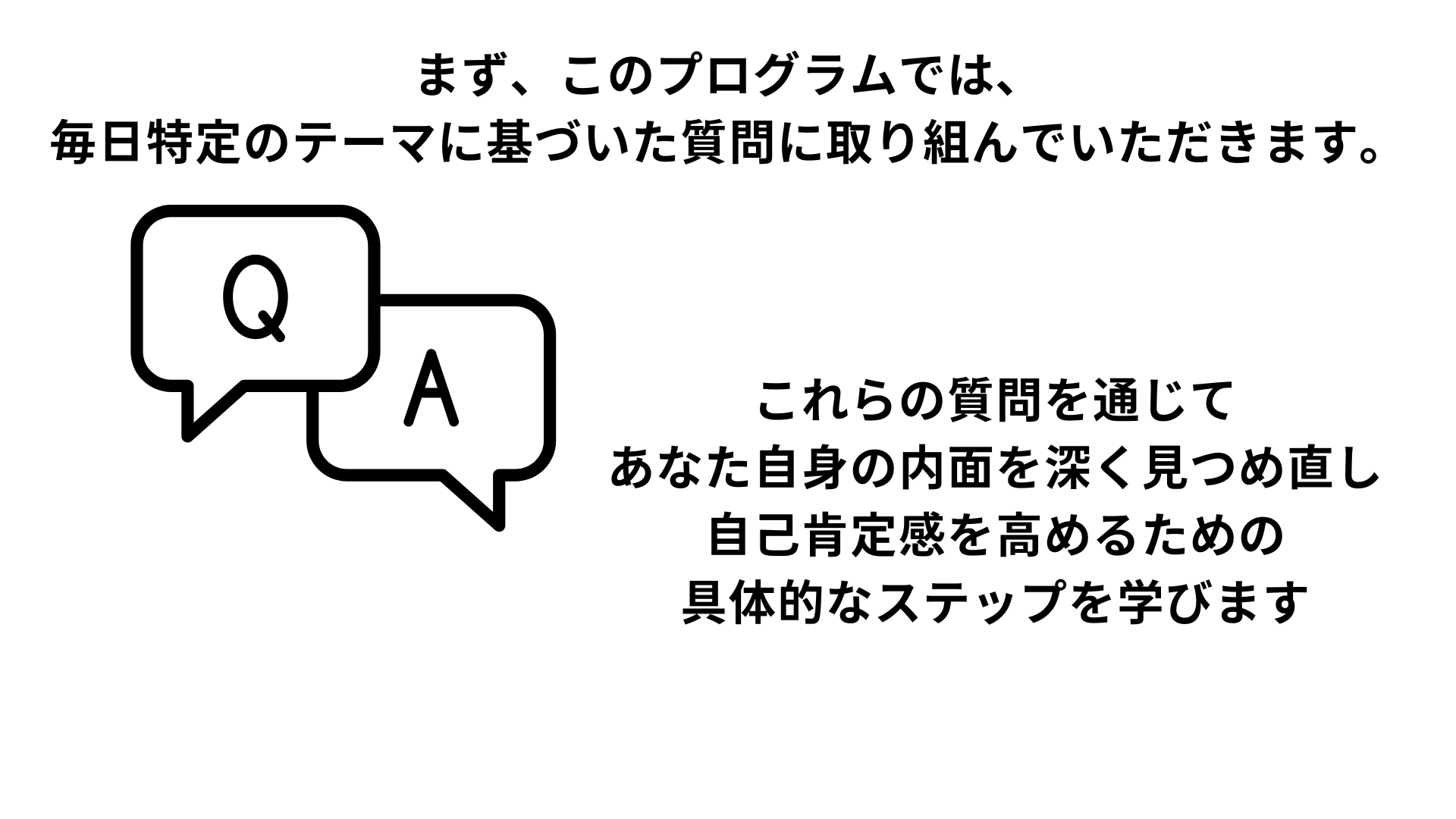 まず、このプログラムでは、 毎日特定のテーマに基づいた質問に取り組んでいただきます。 これらの質問を通じて あなた自身の内面を深く見つめ直し 自己肯定感を高めるための 具体的なステップを学びます